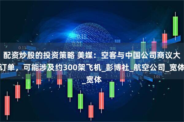配资炒股的投资策略 美媒：空客与中国公司商议大订单，可能涉及约300架飞机_彭博社_航空公司_宽体