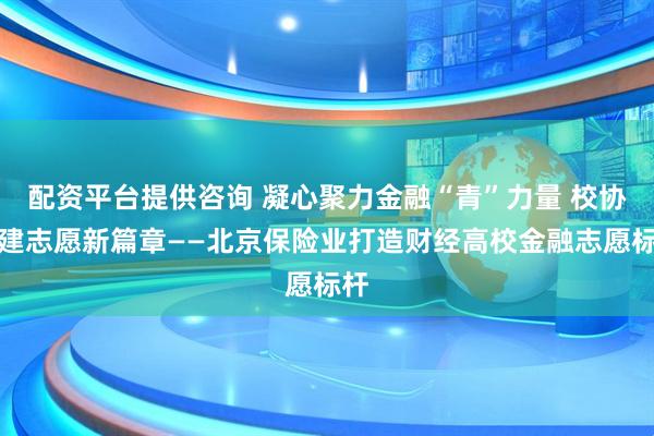 配资平台提供咨询 凝心聚力金融“青”力量 校协共建志愿新篇章——北京保险业打造财经高校金融志愿标杆