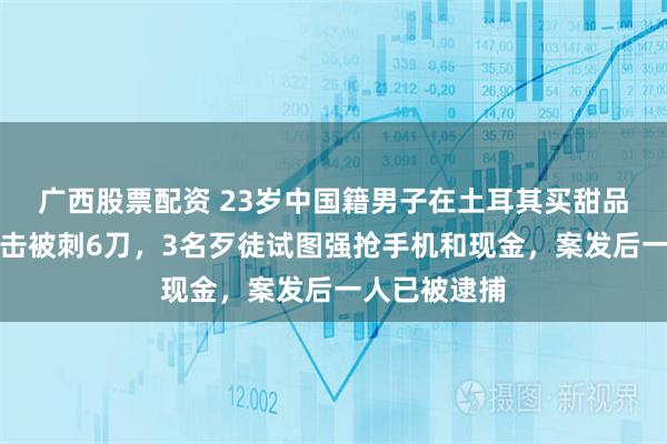 广西股票配资 23岁中国籍男子在土耳其买甜品时遭持刀袭击被刺6刀，3名歹徒试图强抢手机和现金，案发后一人已被逮捕