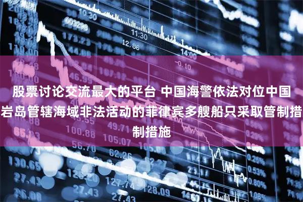 股票讨论交流最大的平台 中国海警依法对位中国黄岩岛管辖海域非法活动的菲律宾多艘船只采取管制措施