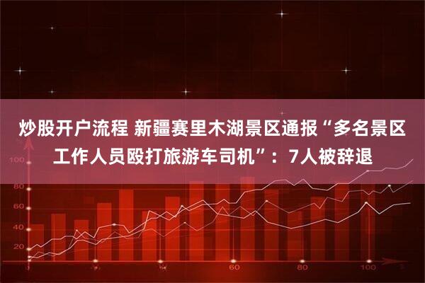 炒股开户流程 新疆赛里木湖景区通报“多名景区工作人员殴打旅游车司机”：7人被辞退