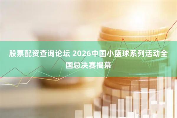 股票配资查询论坛 2026中国小篮球系列活动全国总决赛揭幕