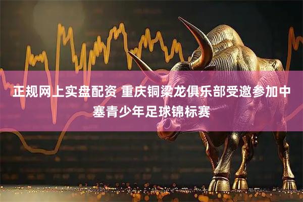 正规网上实盘配资 重庆铜梁龙俱乐部受邀参加中塞青少年足球锦标赛