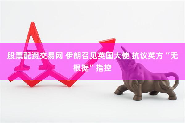 股票配资交易网 伊朗召见英国大使 抗议英方“无根据”指控